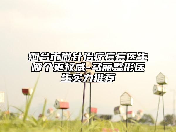 烟台市微针治疗痘痘医生哪个更权威-马丽整形医生实力推荐