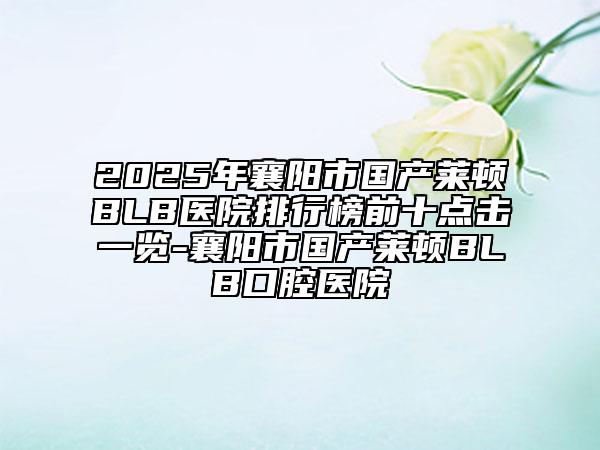 2025年襄阳市国产莱顿BLB医院排行榜前十点击一览-襄阳市国产莱顿BLB口腔医院
