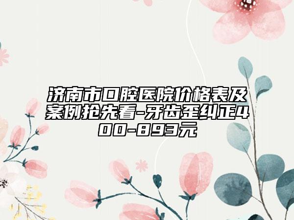 济南市口腔医院价格表及案例抢先看-牙齿歪纠正400-893元
