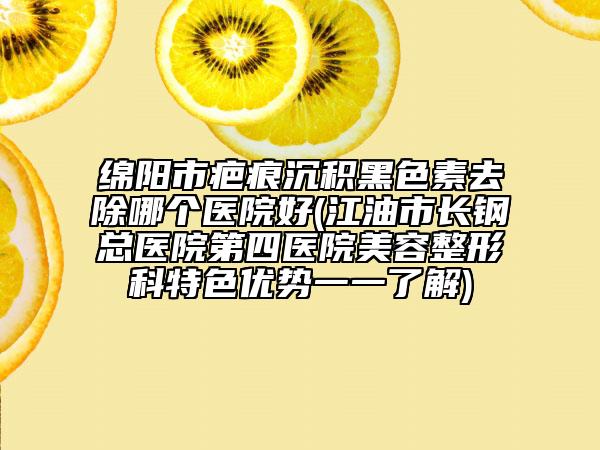 绵阳市疤痕沉积黑色素去除哪个医院好(江油市长钢总医院第四医院美容整形科特色优势一一了解)
