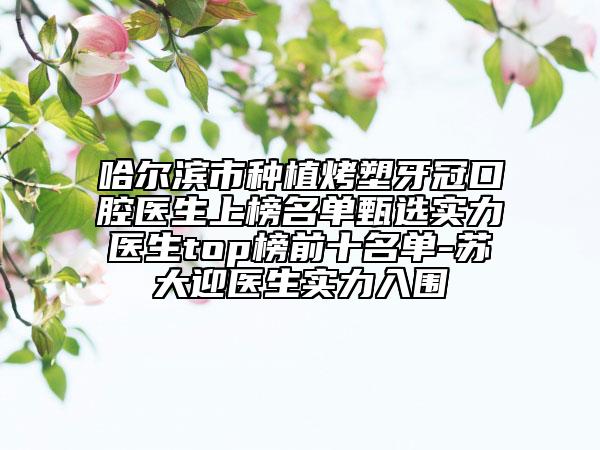 哈尔滨市种植烤塑牙冠口腔医生上榜名单甄选实力医生top榜前十名单-苏大迎医生实力入围
