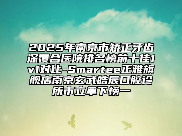 2025年南京市矫正牙齿深覆合医院排名榜前十佳1v1对比-Smartee正雅旗舰店南京玄武皓辰口腔诊所市立拿下榜一