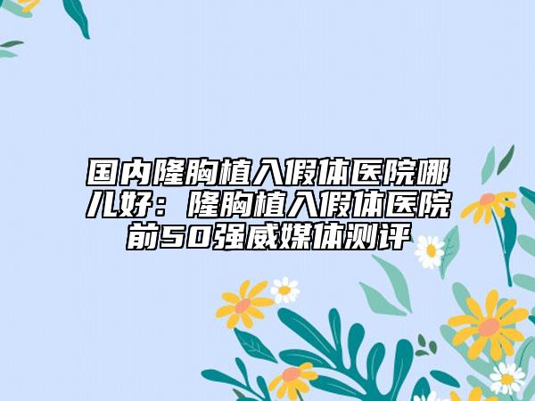 国内隆胸植入假体医院哪儿好：隆胸植入假体医院前50强威媒体测评