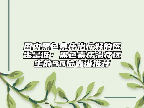 国内黑色素痣治疗好的医生是谁：黑色素痣治疗医生前50位靠谱推荐