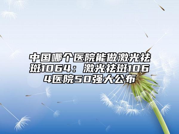 中国哪个医院能做激光祛斑1064：激光祛斑1064医院50强大公布