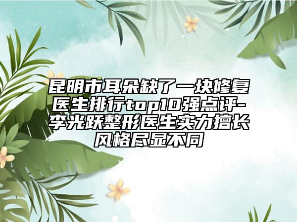 昆明市耳朵缺了一块修复医生排行top10强点评-李光跃整形医生实力擅长风格尽显不同