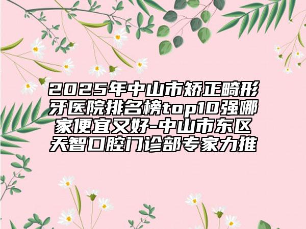 2025年中山市矫正畸形牙医院排名榜top10强哪家便宜又好-中山市东区天智口腔门诊部专家力推