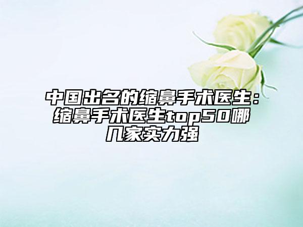 中国出名的缩鼻手术医生：缩鼻手术医生top50哪几家实力强