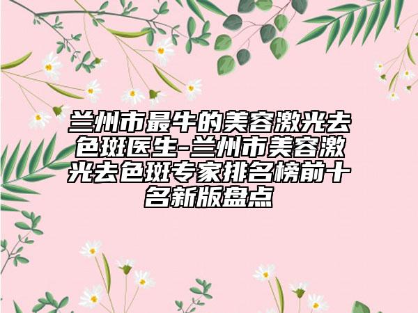 兰州市最牛的美容激光去色斑医生-兰州市美容激光去色斑专家排名榜前十名新版盘点