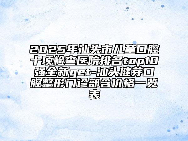 2025年汕头市儿童口腔十项检查医院排名top10强全新get-汕头健芽口腔整形门诊部含价格一览表
