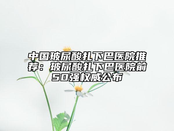 中国玻尿酸扎下巴医院推荐：玻尿酸扎下巴医院前50强权威公布