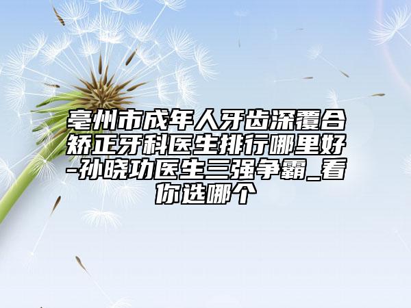 亳州市成年人牙齿深覆合矫正牙科医生排行哪里好-孙晓功医生三强争霸_看你选哪个