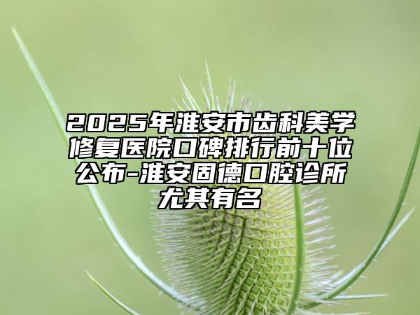 2025年淮安市齿科美学修复医院口碑排行前十位公布-淮安固德口腔诊所尤其有名