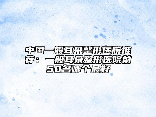 中国一般耳朵整形医院推荐：一般耳朵整形医院前50名哪个最好