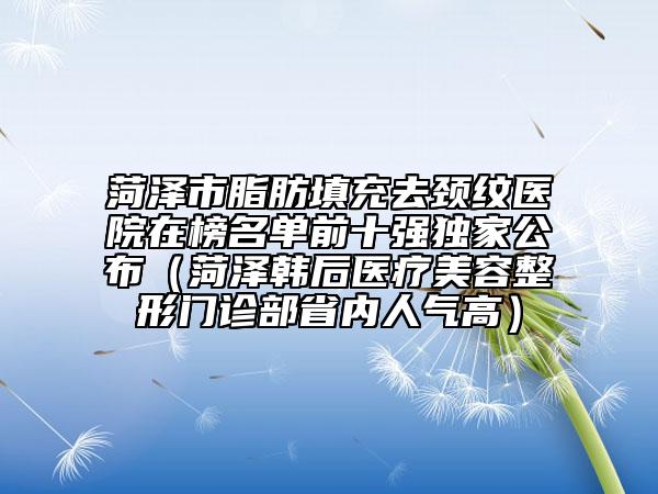 菏泽市脂肪填充去颈纹医院在榜名单前十强独家公布（菏泽韩后医疗美容整形门诊部省内人气高）
