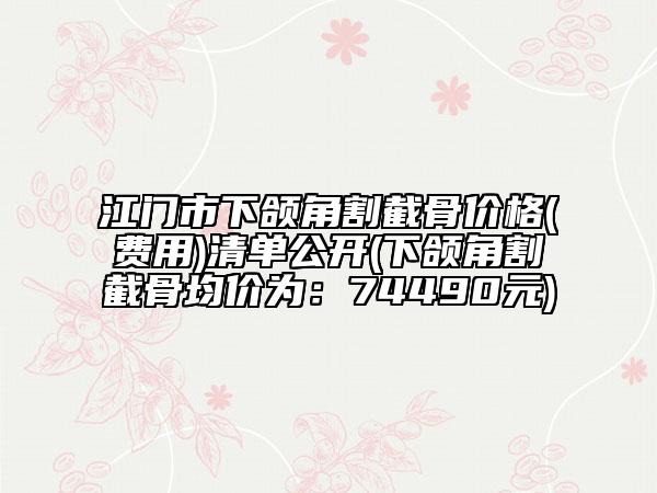 江门市下颌角割截骨价格(费用)清单公开(下颌角割截骨均价为：74490元)