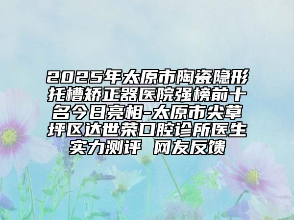 2025年太原市陶瓷隐形托槽矫正器医院强榜前十名今日亮相-太原市尖草坪区达世荣口腔诊所医生实力测评 网友反馈