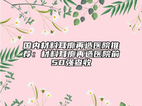 国内材料耳廓再造医院推荐：材料耳廓再造医院前50强查收