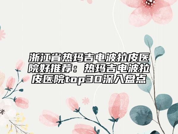 浙江省热玛吉电波拉皮医院好推荐：热玛吉电波拉皮医院top30深入盘点