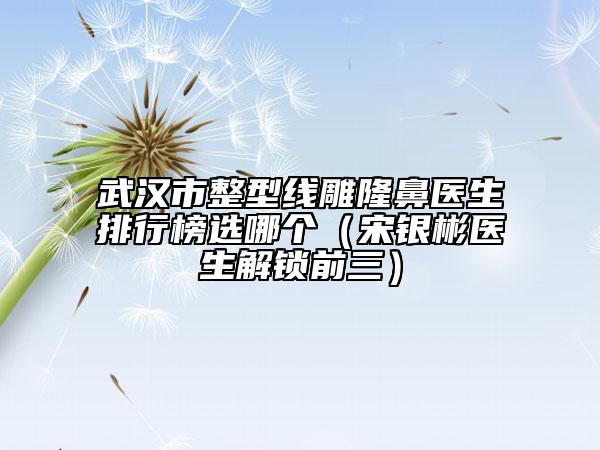 武汉市整型线雕隆鼻医生排行榜选哪个（宋银彬医生解锁前三）