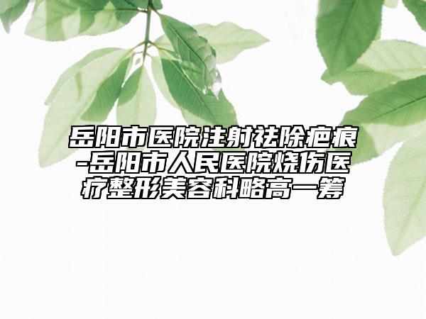 岳阳市医院注射祛除疤痕-岳阳市人民医院烧伤医疗整形美容科略高一筹
