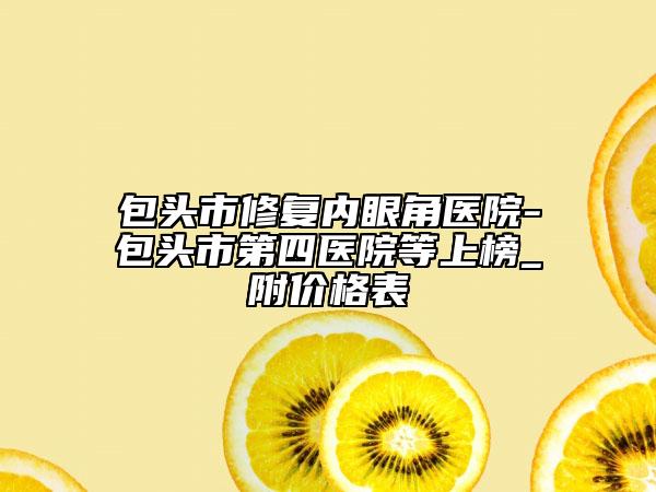 包头市修复内眼角医院-包头市第四医院等上榜_附价格表