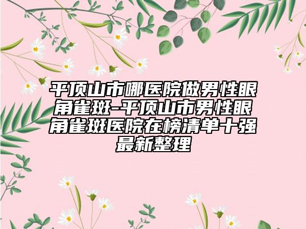 平顶山市哪医院做男性眼角雀斑-平顶山市男性眼角雀斑医院在榜清单十强最新整理