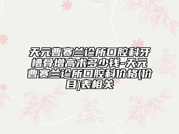 天元曹赛兰诊所口腔科牙槽骨增高术多少钱-天元曹赛兰诊所口腔科价格(价目)表相关
