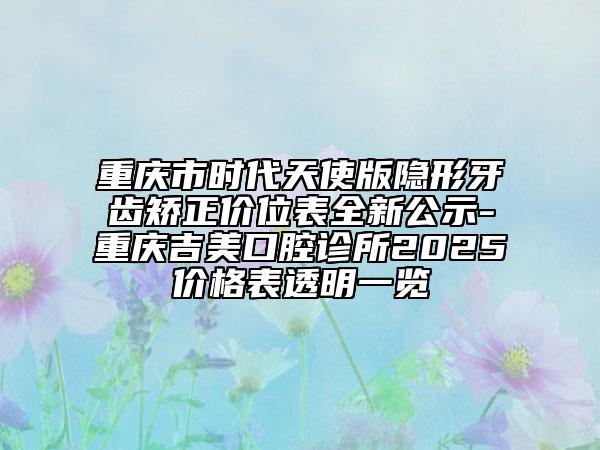 重庆市时代天使版隐形牙齿矫正价位表全新公示-重庆吉美口腔诊所2025价格表透明一览