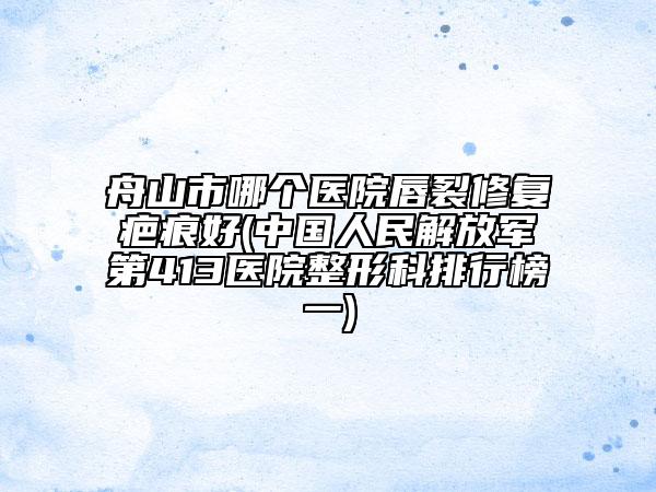 舟山市哪个医院唇裂修复疤痕好(中国人民解放军第413医院整形科排行榜一)