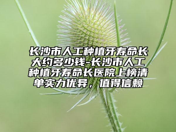 长沙市人工种植牙寿命长大约多少钱-长沙市人工种植牙寿命长医院上榜清单实力优异，值得信赖