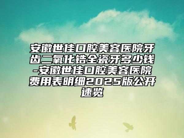 安徽世佳口腔美容医院牙齿二氧化锆全瓷牙多少钱-安徽世佳口腔美容医院费用表明细2025版公开速览