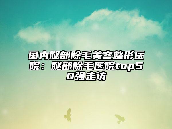 国内腿部除毛美容整形医院：腿部除毛医院top50强走访