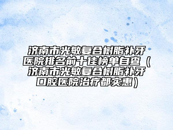 济南市光敏复合树脂补牙医院排名前十佳榜单自查（济南市光敏复合树脂补牙口腔医院治疗都实惠）