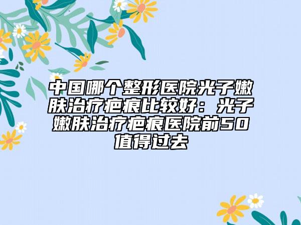 中国哪个整形医院光子嫩肤治疗疤痕比较好：光子嫩肤治疗疤痕医院前50值得过去