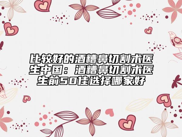 比较好的酒糟鼻切割术医生中国：酒糟鼻切割术医生前50佳选择哪家好