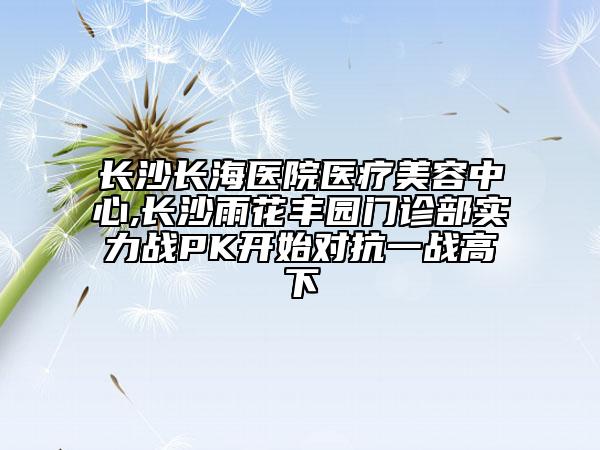 长沙长海医院医疗美容中心,长沙雨花丰园门诊部实力战PK开始对抗一战高下