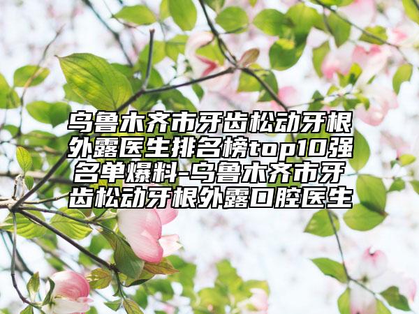 乌鲁木齐市牙齿松动牙根外露医生排名榜top10强名单爆料-乌鲁木齐市牙齿松动牙根外露口腔医生