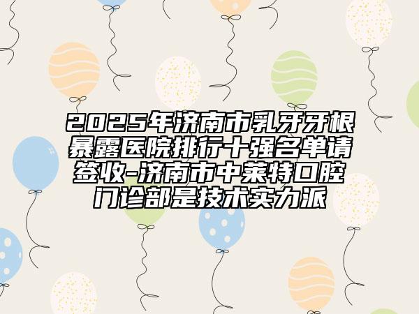 2025年济南市乳牙牙根暴露医院排行十强名单请签收-济南市中莱特口腔门诊部是技术实力派