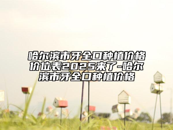 哈尔滨市牙全口种植价格价位表2025来了-哈尔滨市牙全口种植价格