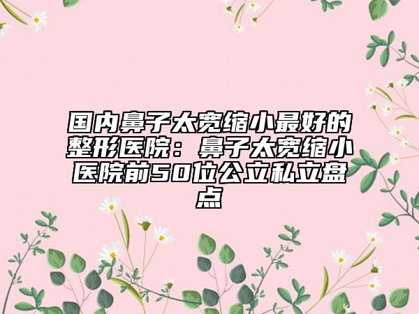 国内鼻子太宽缩小最好的整形医院：鼻子太宽缩小医院前50位公立私立盘点