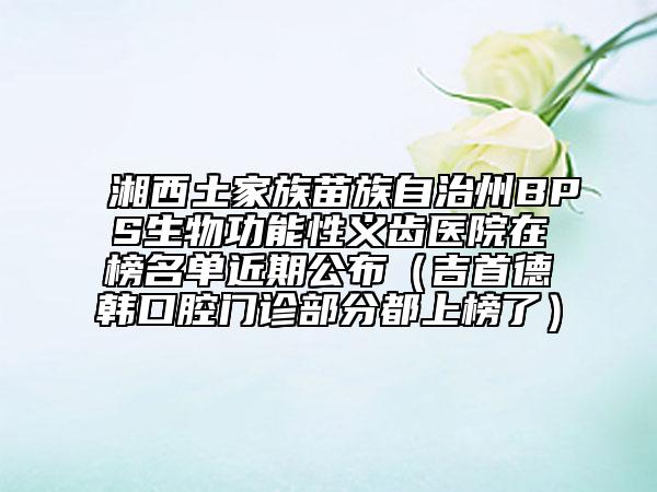 湘西土家族苗族自治州BPS生物功能性义齿医院在榜名单近期公布（吉首德韩口腔门诊部分都上榜了）