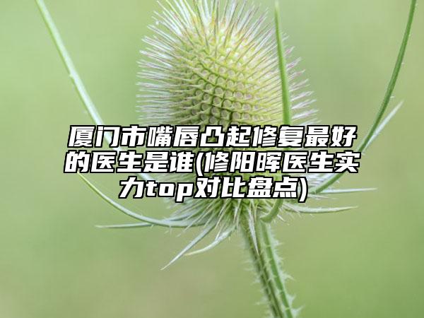 厦门市嘴唇凸起修复最好的医生是谁(修阳晖医生实力top对比盘点)