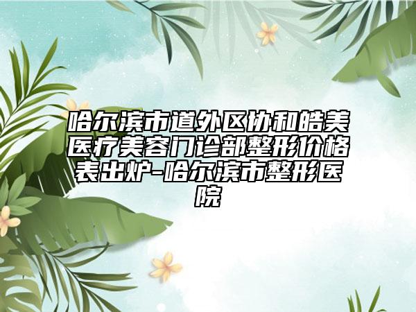 哈尔滨市道外区协和皓美医疗美容门诊部整形价格表出炉-哈尔滨市整形医院