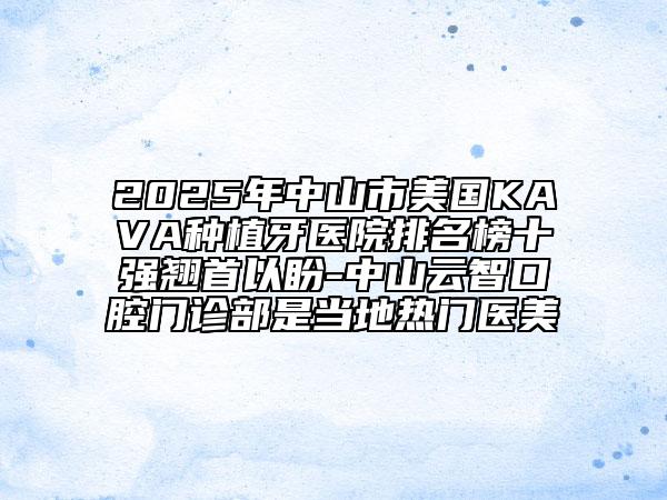 2025年中山市美国KAVA种植牙医院排名榜十强翘首以盼-中山云智口腔门诊部是当地热门医美