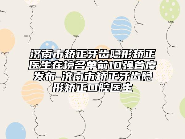 济南市矫正牙齿隐形矫正医生在榜名单前10强首度发布-济南市矫正牙齿隐形矫正口腔医生