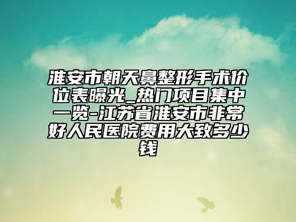 淮安市朝天鼻整形手术价位表曝光_热门项目集中一览-江苏省淮安市非常好人民医院费用大致多少钱