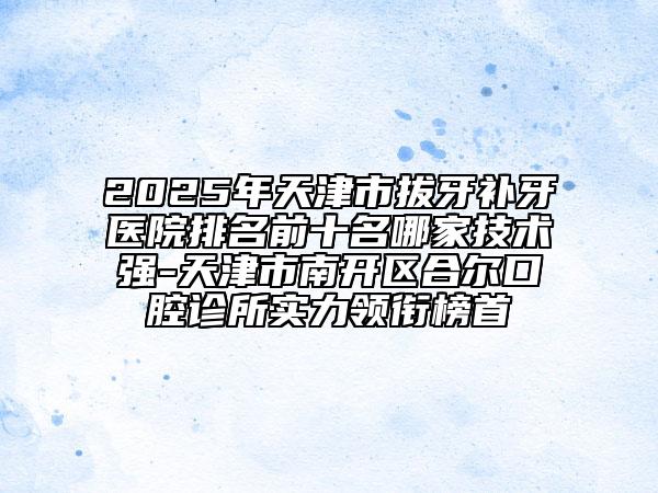 2025年天津市拔牙补牙医院排名前十名哪家技术强-天津市南开区合尔口腔诊所实力领衔榜首
