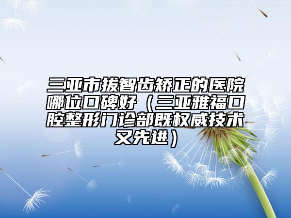 三亚市拔智齿矫正的医院哪位口碑好（三亚雅福口腔整形门诊部既权威技术又先进）