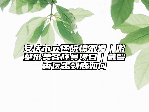 安庆市立医院棒不棒｜微整形美容隆鼻项目｜戴馨香医生到底如何